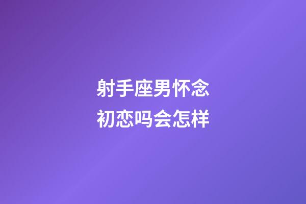 射手座男怀念初恋吗会怎样-第1张-星座运势-玄机派