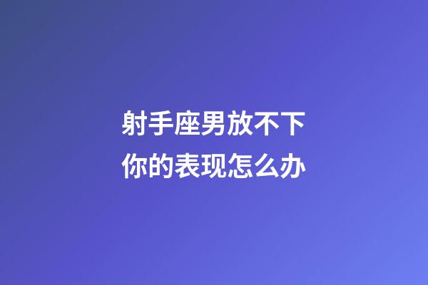 射手座男放不下你的表现怎么办-第1张-星座运势-玄机派