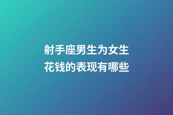 射手座男生为女生花钱的表现有哪些-第1张-星座运势-玄机派