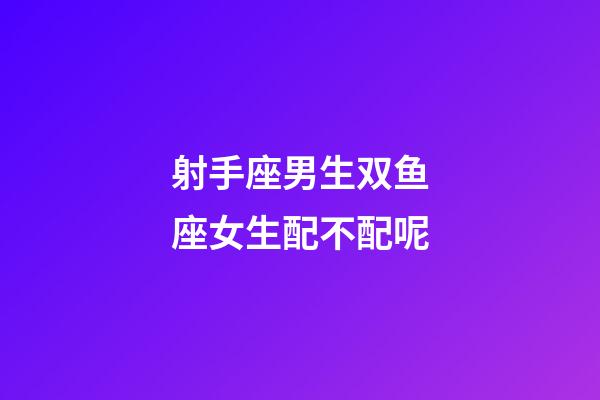 射手座男生双鱼座女生配不配呢-第1张-星座运势-玄机派