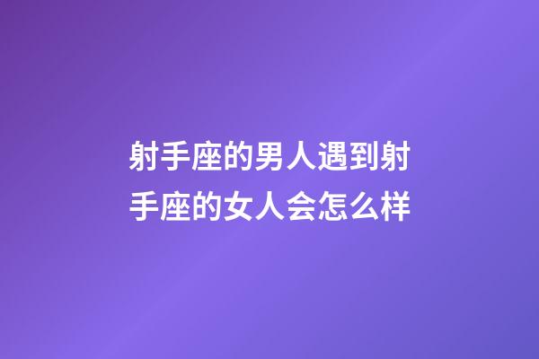 射手座的男人遇到射手座的女人会怎么样-第1张-星座运势-玄机派