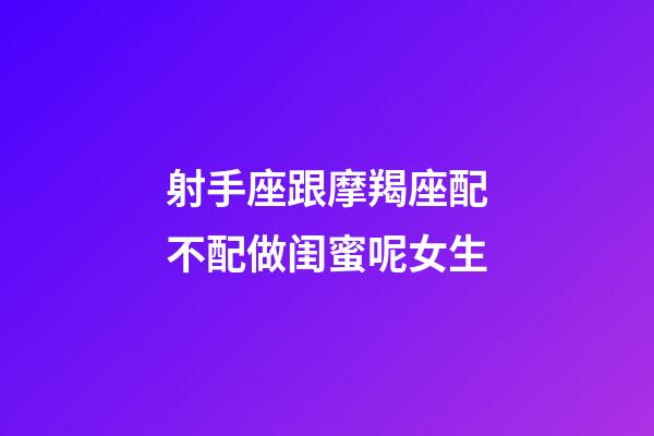 射手座跟摩羯座配不配做闺蜜呢女生-第1张-星座运势-玄机派