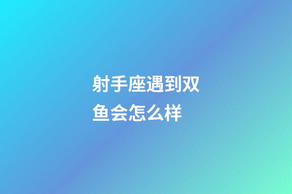 射手座遇到双鱼会怎么样-第1张-星座运势-玄机派