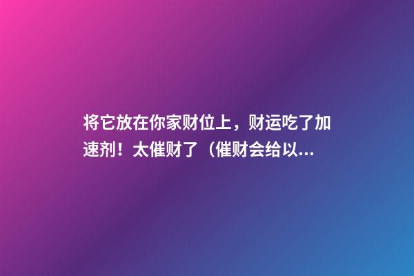 将它放在你家财位上，财运吃了加速剂！太催财了（催财会给以后的财运减少）