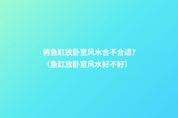 将鱼缸放卧室风水合不合适？（鱼缸放卧室风水好不好）