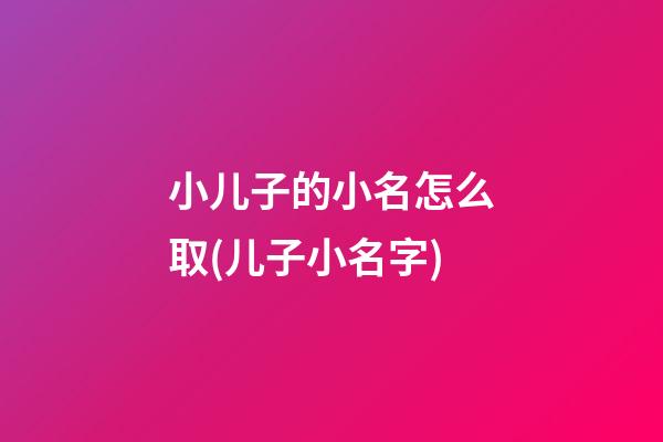 小儿子的小名怎么取(儿子小名字)