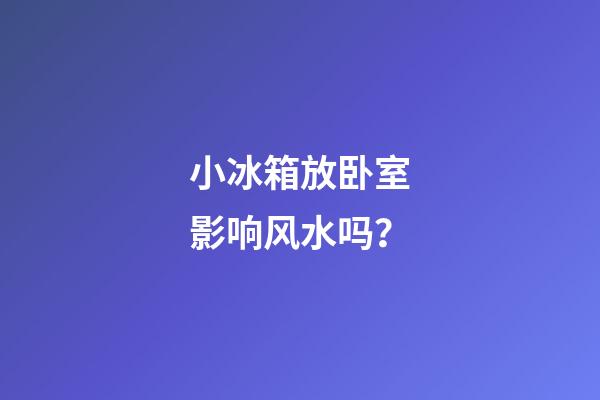 小冰箱放卧室影响风水吗？