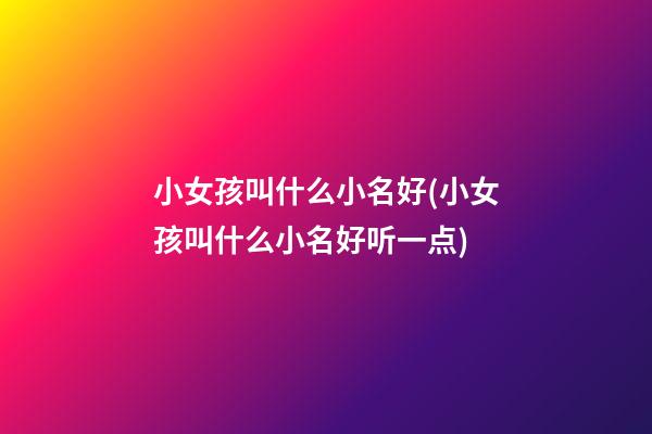 小女孩叫什么小名好(小女孩叫什么小名好听一点)