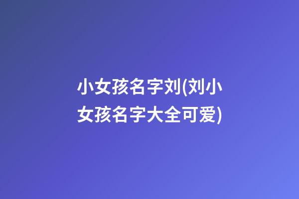 小女孩名字刘(刘小女孩名字大全可爱)