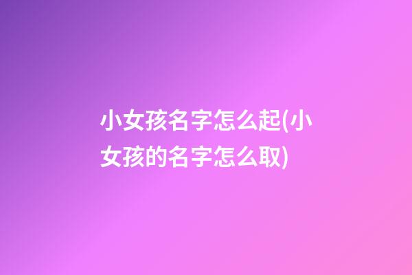 小女孩名字怎么起(小女孩的名字怎么取)
