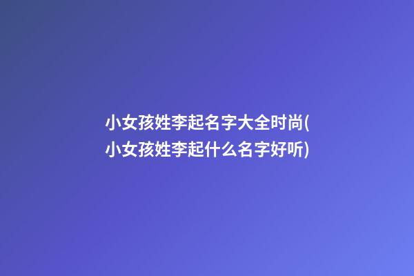小女孩姓李起名字大全时尚(小女孩姓李起什么名字好听)