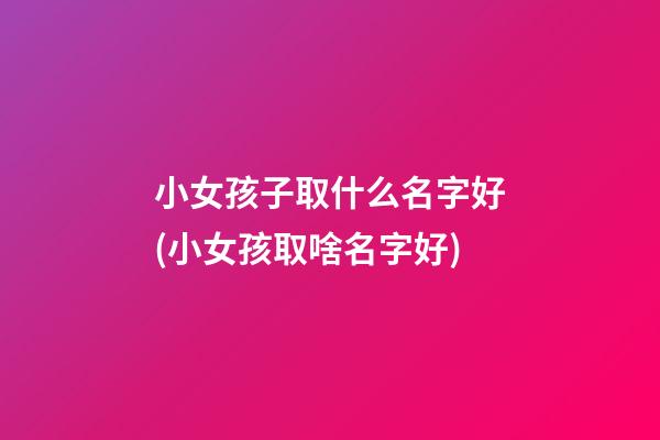 小女孩子取什么名字好(小女孩取啥名字好)