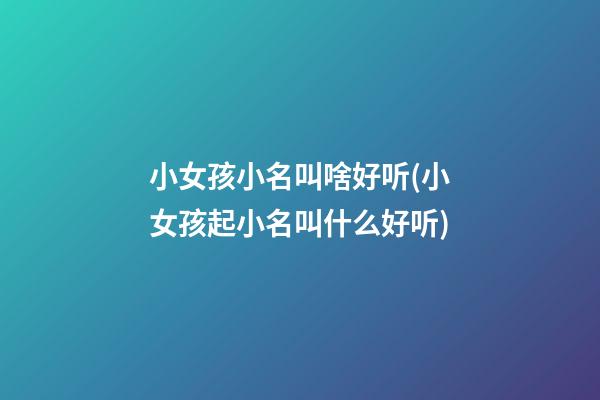 小女孩小名叫啥好听(小女孩起小名叫什么好听)