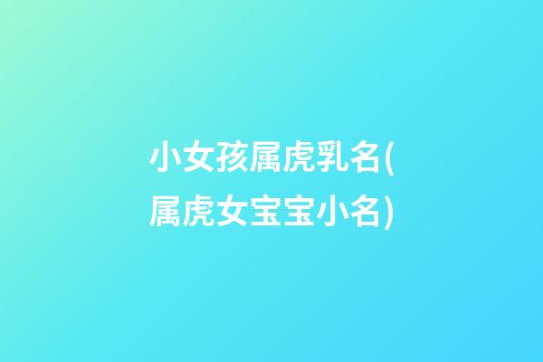 小女孩属虎乳名(属虎女宝宝小名)