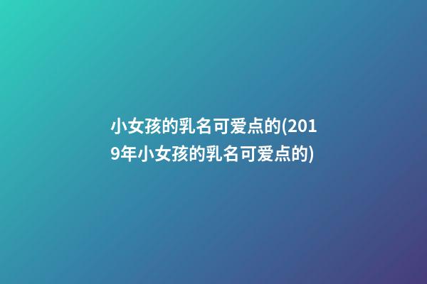 小女孩的乳名可爱点的(2019年小女孩的乳名可爱点的)