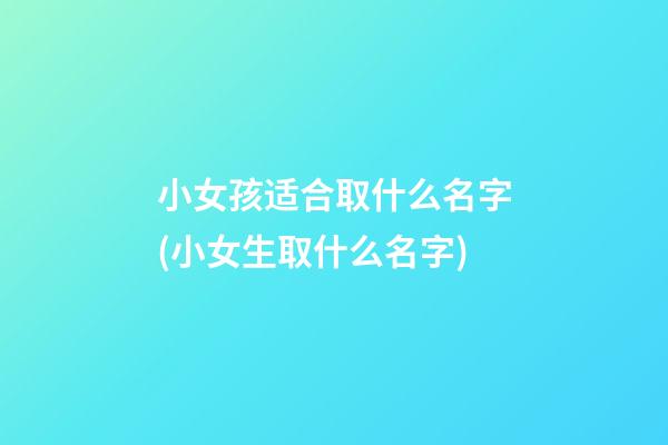 小女孩适合取什么名字(小女生取什么名字)