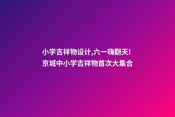 小学吉祥物设计,六一嗨翻天!京城中小学吉祥物首次大集合-第1张-观点-玄机派