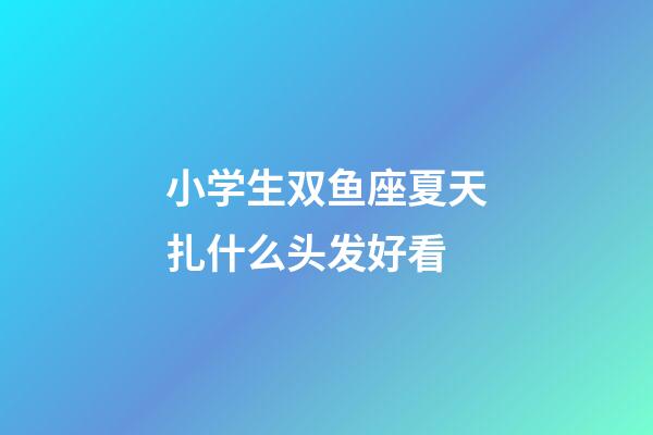 小学生双鱼座夏天扎什么头发好看-第1张-星座运势-玄机派