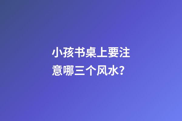 小孩书桌上要注意哪三个风水？