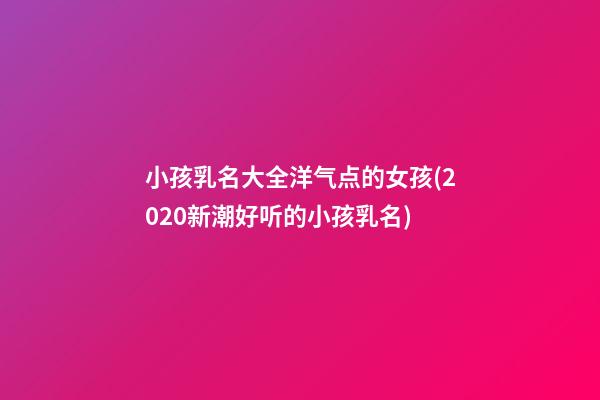 小孩乳名大全洋气点的女孩(2020新潮好听的小孩乳名)