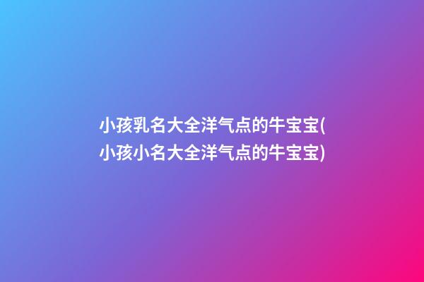 小孩乳名大全洋气点的牛宝宝(小孩小名大全洋气点的牛宝宝)