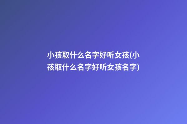 小孩取什么名字好听女孩(小孩取什么名字好听女孩名字)