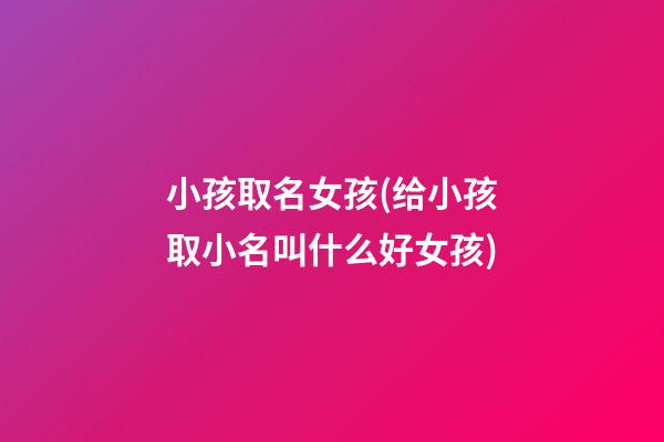 小孩取名女孩(给小孩取小名叫什么好女孩)
