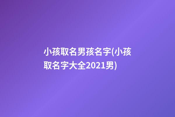 小孩取名男孩名字(小孩取名字大全2021男)