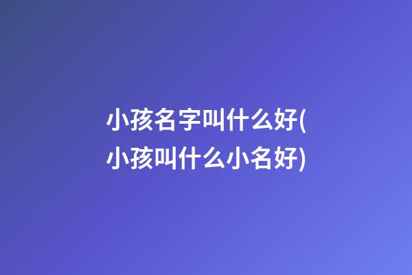 小孩名字叫什么好(小孩叫什么小名好)