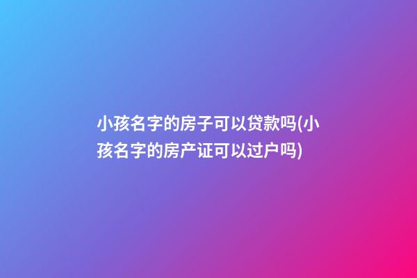 小孩名字的房子可以贷款吗(小孩名字的房产证可以过户吗)