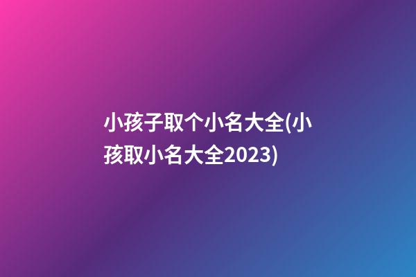 小孩子取个小名大全(小孩取小名大全2023)