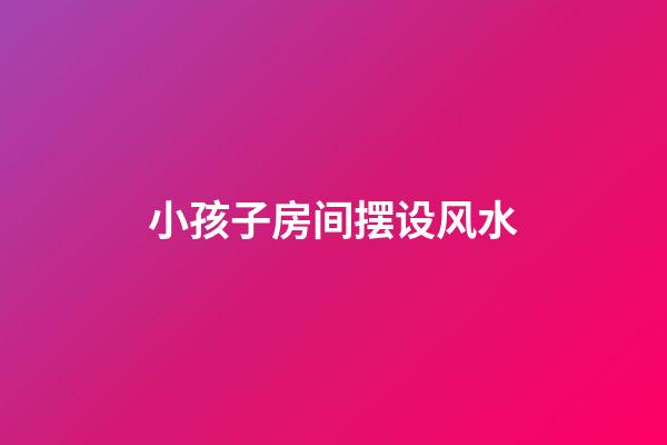 小孩子房间摆设风水