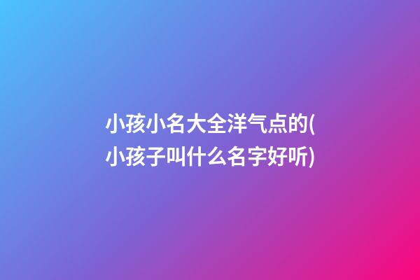 小孩小名大全洋气点的(小孩子叫什么名字好听)