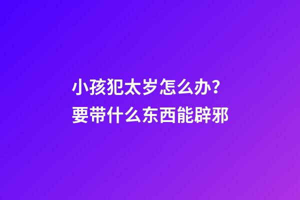 小孩犯太岁怎么办？要带什么东西能辟邪