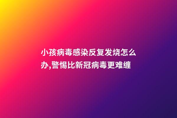 小孩病毒感染反复发烧怎么办,警惕比新冠病毒更难缠-第1张-观点-玄机派