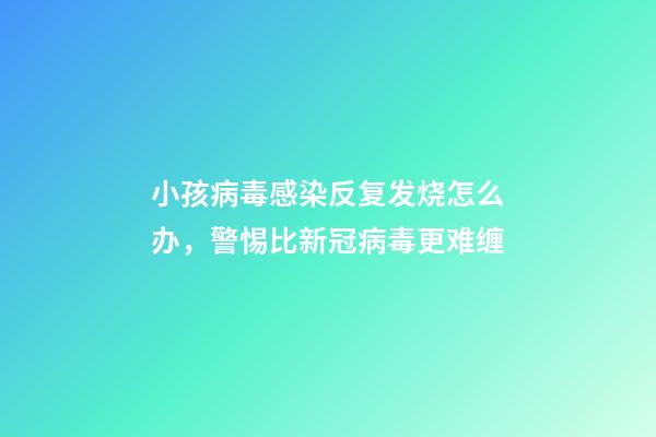 小孩病毒感染反复发烧怎么办，警惕比新冠病毒更难缠-第1张-观点-玄机派