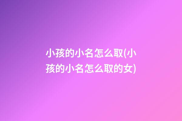 小孩的小名怎么取(小孩的小名怎么取的女)