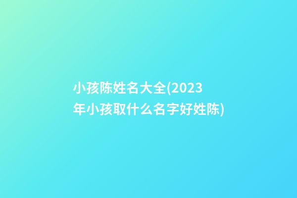 小孩陈姓名大全(2023年小孩取什么名字好姓陈)