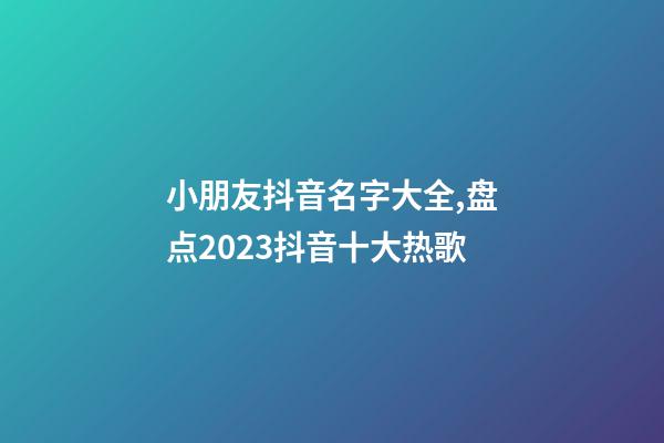 小朋友抖音名字大全,盘点2023抖音十大热歌-第1张-观点-玄机派