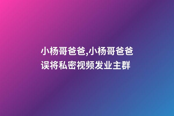 小杨哥爸爸,小杨哥爸爸误将私密视频发业主群-第1张-观点-玄机派