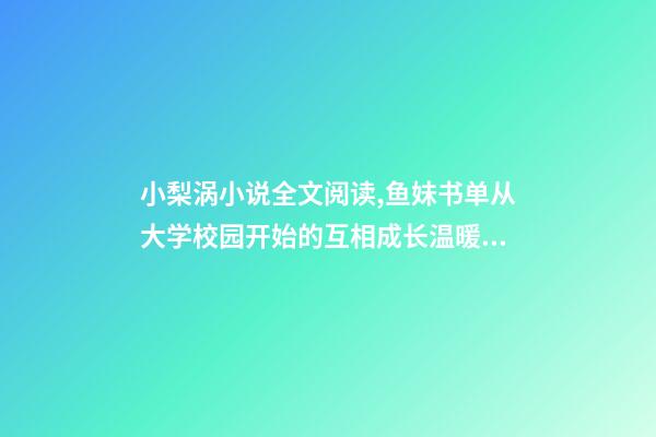 小梨涡小说全文阅读,鱼妹书单从大学校园开始的互相成长温暖甜宠文-第1张-观点-玄机派