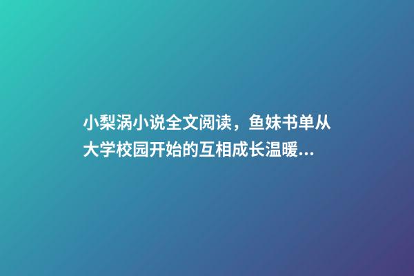小梨涡小说全文阅读，鱼妹书单从大学校园开始的互相成长温暖甜宠文-第1张-观点-玄机派
