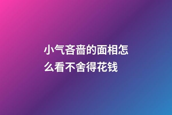 小气吝啬的面相怎么看不舍得花钱
