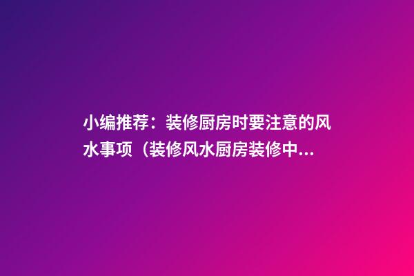 小编推荐：装修厨房时要注意的风水事项（装修风水厨房装修中要注意的风水知识）