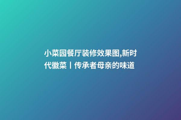 小菜园餐厅装修效果图,新时代徽菜丨传承者母亲的味道-第1张-观点-玄机派