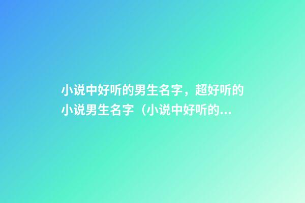 小说中好听的男生名字，超好听的小说男生名字（小说中好听的男生名字,超好听的小说男生名字叫什么）