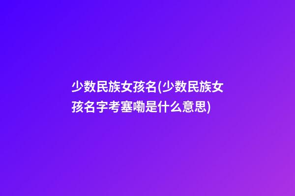 少数民族女孩名(少数民族女孩名字考塞嘞是什么意思)