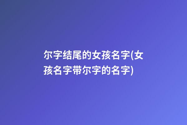 尔字结尾的女孩名字(女孩名字带尔字的名字)