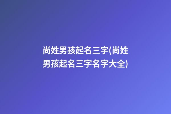 尚姓男孩起名三字(尚姓男孩起名三字名字大全)
