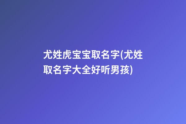 尤姓虎宝宝取名字(尤姓取名字大全好听男孩)